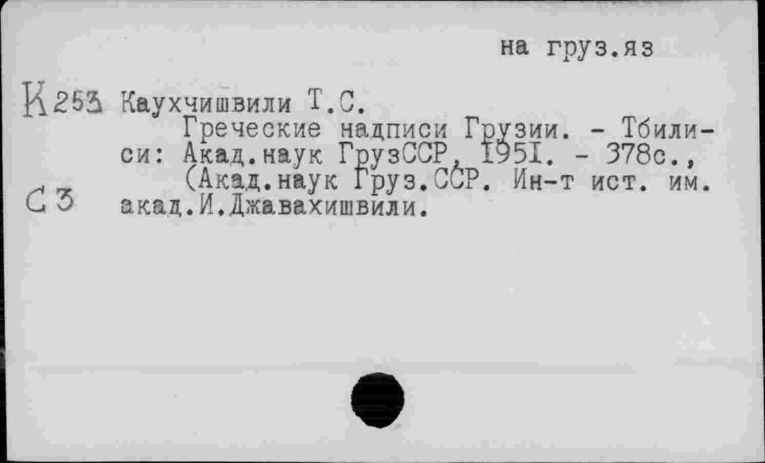 ﻿на груз.яз
2521 Каухчишвили Т.С.
Греческие надписи Грузии. - Тбилиси: Акад.наук ГрузССР, 1951. - 378с., .	(Акад.наук Груз.ССР. Ин-т ист. им.
акад.И.Джавахишвили.